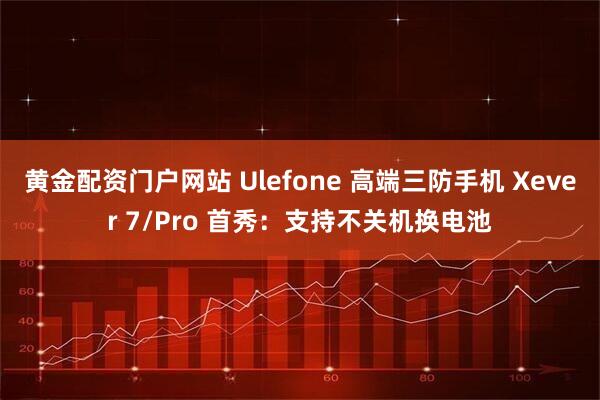 黄金配资门户网站 Ulefone 高端三防手机 Xever 7/Pro 首秀：支持不关机换电池