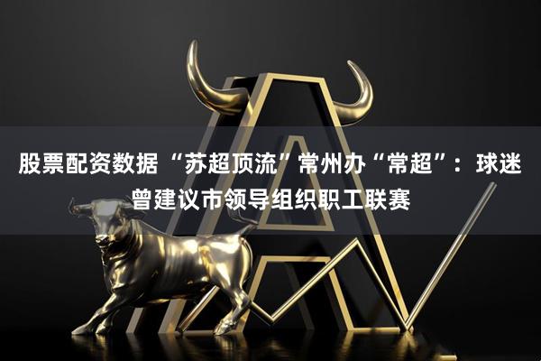 股票配资数据 “苏超顶流”常州办“常超”：球迷曾建议市领导组织职工联赛