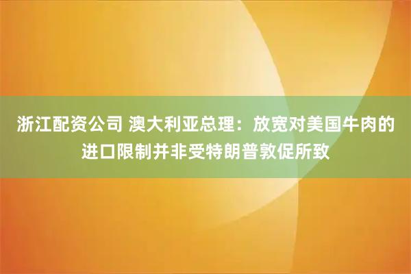 浙江配资公司 澳大利亚总理：放宽对美国牛肉的进口限制并非受特朗普敦促所致