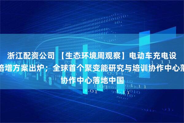 浙江配资公司 【生态环境周观察】电动车充电设施三年倍增方案出炉；全球首个聚变能研究与培训协作中心落地中国