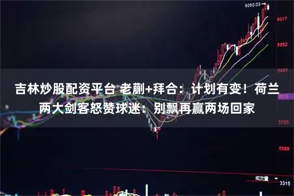 吉林炒股配资平台 老蒯+拜合：计划有变！荷兰两大剑客怒赞球迷：别飘再赢两场回家