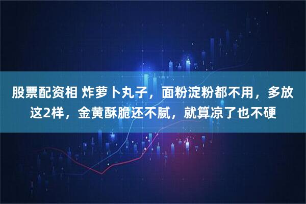 股票配资相 炸萝卜丸子，面粉淀粉都不用，多放这2样，金黄酥脆还不腻，就算凉了也不硬
