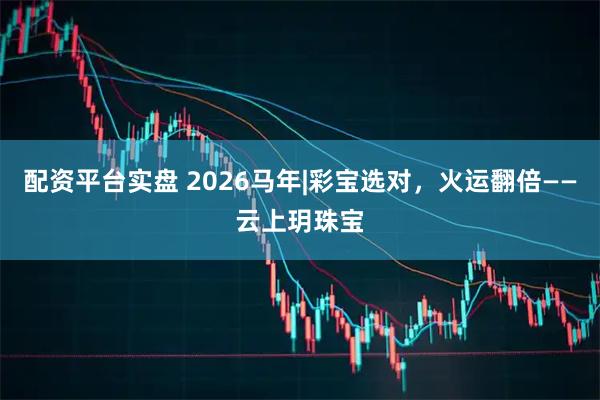 配资平台实盘 2026马年|彩宝选对，火运翻倍——云上玥珠宝