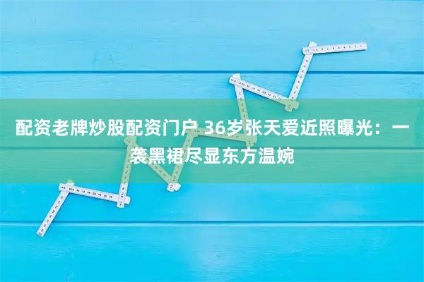 配资老牌炒股配资门户 36岁张天爱近照曝光：一袭黑裙尽显东方温婉