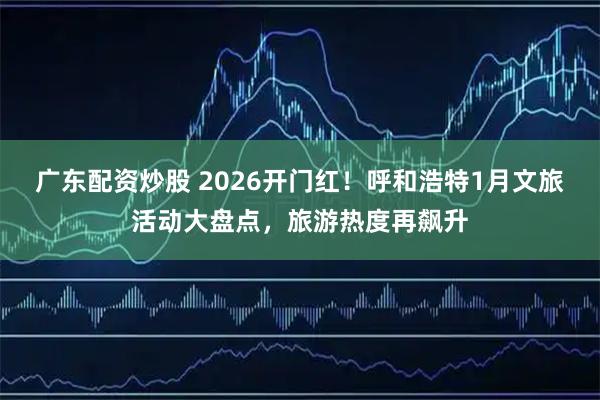 广东配资炒股 2026开门红！呼和浩特1月文旅活动大盘点，旅游热度再飙升