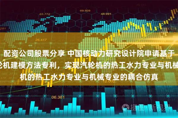 配资公司股票分享 中国核动力研究设计院申请基于Modelica的汽轮机建模方法专利，实现汽轮机的热工水力专业与机械专业的耦合仿真