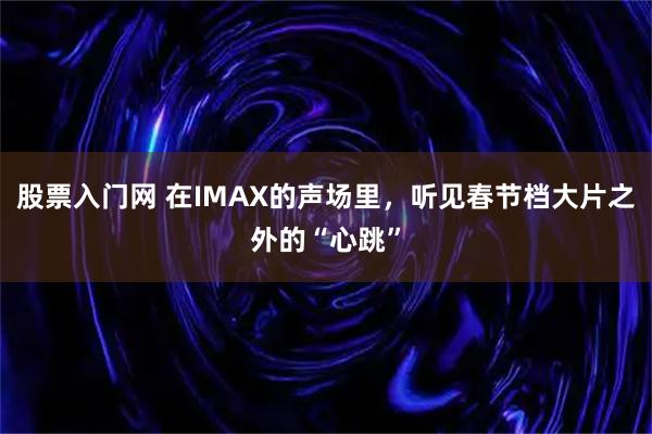 股票入门网 在IMAX的声场里，听见春节档大片之外的“心跳”