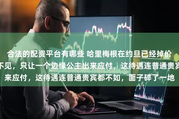 合法的配资平台有哪些 哈里梅根在约旦已经掉价了！国王和王储都躲着不见，只让一个边缘公主出来应付，这待遇连普通贵宾都不如，面子碎了一地