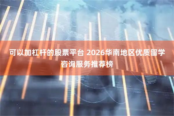 可以加杠杆的股票平台 2026华南地区优质留学咨询服务推荐榜
