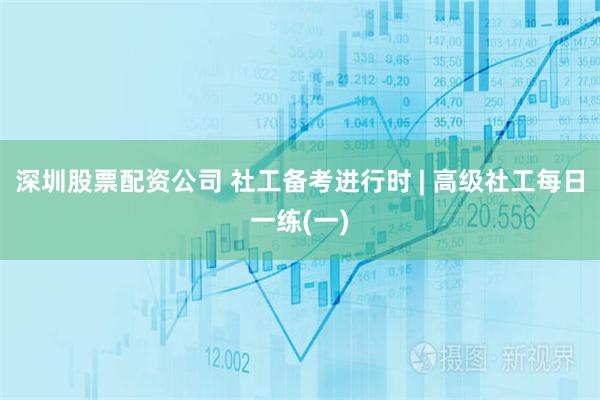 深圳股票配资公司 社工备考进行时 | 高级社工每日一练(一)