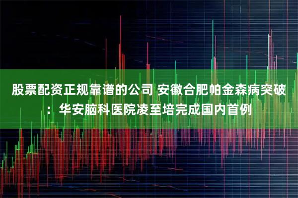 股票配资正规靠谱的公司 安徽合肥帕金森病突破：华安脑科医院凌至培完成国内首例